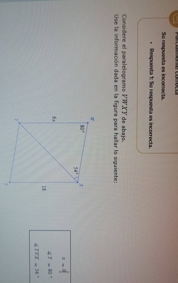 Parcialmente correcia
Su respuesta es incorrecta.
Respuesta 1: Su respuesta es incorrecta.
Considere el paralelogramo V WXY de abajo.
Use la información dada en la figura para hallar lo siguiente:
x=0
∠ T=80°
∠ YVX=54°