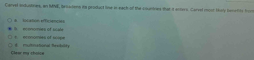 Carvel Industries, an MNE, broadens its product line in each of the countries that it enters. Carvel most likely benefits from
a. location efficiencies
b. economies of scale
c. economies of scope
d. multinational flexibility
Clear my choice