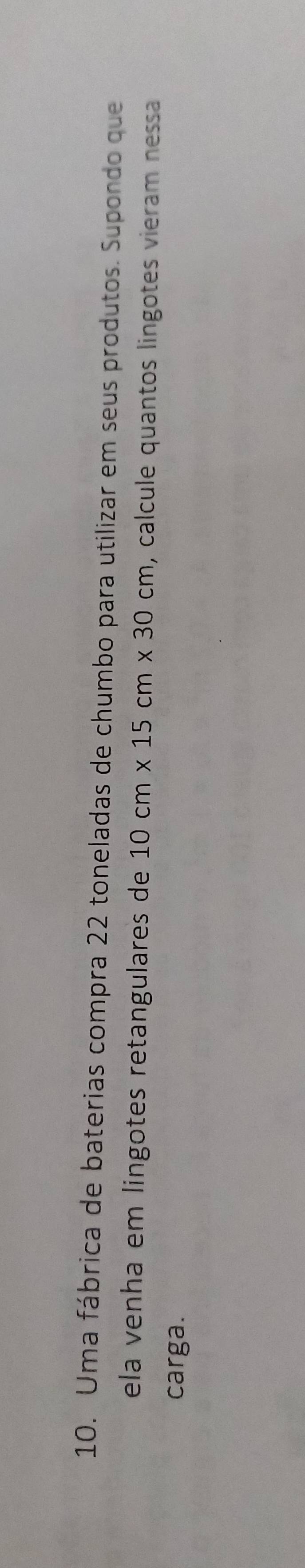 Uma fábrica de baterias compra 22 toneladas de chumbo para utilizar em seus produtos. Supondo que 
ela venha em lingotes retangulares de 10cm* 15cm* 30cm , calcule quantos lingotes vieram nessa 
carga.