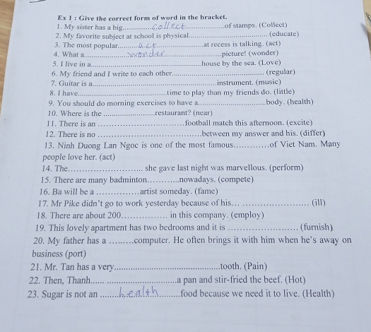 Ex 1 : Give the correct form of word in the bracket. 
1. My sister has a big_ of stamps. (Collect) 
2. My favorite subject at school is physical_ (educate) 
3. The most popular._ at recess is talking. (act) 
4. What a_ picture! (wonder) 
5. I live in a_ house by the sea. (Love) 
6. My friend and I write to each other_ (regular) 
7. Guitar is a._ instrument. (music) 
8. I have _time to play than my friends do. (little) 
9. You should do morning exercises to have a._ body. (health) 
10. Where is the _restaurant? (near) 
II. There is an _football match this afternoon. (excite) 
12. There is no _between my answer and his. (differ) 
13. Ninh Duong Lan Ngoc is one of the most famous _of Viet Nam. Many 
people love her. (act) 
14. The._ she gave last night was marvellous. (perform) 
15. There are many badminton._ nowadays. (compete) 
16. Ba will be a _artist someday. (fame) 
17. Mr Pike didn’t go to work yesterday because of his._ (ill) 
18. There are about 200 _in this company. (employ) 
19. This lovely apartment has two bedrooms and it is_ (furnish) 
20. My father has a ….computer. He often brings it with him when he’s away on 
business (port) 
21. Mr. Tan has a very _.tooth. (Pain) 
22. Then, Thanh_ _a pan and stir-fried the beef. (Hot) 
23. Sugar is not an _food because we need it to live. (Health)