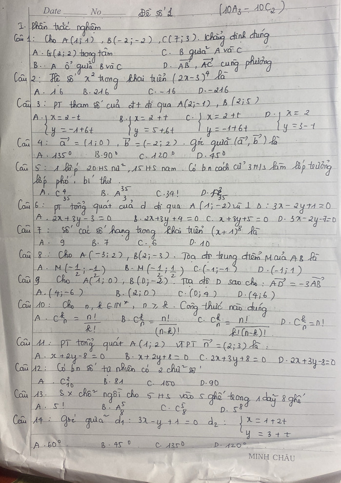 _D s8d (10A_3-10C_2)
I. Phán háo nghiém
Caa 4: Cho A(1,i),B(-2;-2),C(7;3) haing dina dung
A. G(2:2) trong taim C. B quia Ava^-c
B. Aoverset sim circ  guit Bvoverline aC D. vector AB,vector AC cung phuióing
Can 2 :He80°x^2 tan g Khai tién (2x-3)^4la^-
A B. C. - 16 D. -a16
Cai 3: pT tham s6" cua^7 o+ di qua A(2;-1),B(2;5)
B beginarrayl x=2+t y=5+6tendarray. C. D.
A. beginarrayl x=2-t y=-1+6tendarray. beginarrayl x=2+t y=-1+6tendarray. beginarrayl x=2 y=3-1endarray.
Cai 4: vector a=(1,0),vector b=(-2,2) got quiā (vector a,vector b) Pa
A· 135° 13.90° c.120° D. 45°
Can 5 : A x^ 20.HSnd^2 , 15 HS nam. Co bn cach cu^, 3H1s Ram Bop teóng
B0p phò, bí thu
A. C^4_35 B. A^(35)_3, C. 34! D. A^2_35
Caā 6: pí tong quat cuá d c qua A(1;-2)overline -10)_Delta :3x-2y+1=0
A· 2x+3y-3=0 b· 2x+3y+4=0 C. x+3y+5=0 D. 3x-2y-7=0
Cai : Sǒ cai sō hang tong thai tiān (x+1)^8loverline a
A. g B.  C. 6 D. 10
Cai 8: Cho A(-3;2),B(2;-3) Toa do tung cièn MQuá AB fá
A. M(- 1/2 ,- 1/2 ) B. M(- 1/2 , 1/2 ) C. (-1;-1) D. (-1,1)
Can g Cho A(1;0),B(0;-2) Toa dò D sao ch_0. vector AD=-3vector AB
A. (4;-6) B. (2;0) C. (0;4) D. (4;6)
Caū 10 : Cho n n,k∈ IN^*,n≥slant k Cong thuc nao dung
A. C^k_n= n!/k!  B. C_n^(k=frac n!)(n-k)! C. C_n_n= n!/k!(n-k)!  D. C^k_n=n!
Cai M: pī tong quát A(1,2) UPT vector n=(2;3)Pa
A. x+2y-8=0 B. x+2y+8=0 C. 2x+3y+8=0 D. 2x+3y-8=0
Caū H2: Co bn s to nhién cò 2chu^288
A C^2_10 B. 8A C. 150 D. go
Cau A3. s* cho^2 ngoicho 5 Hs váo s ghē tong  day 8ghé
A. 5! B. beginarrayr 5 88endarray C. C^5_8 D. 5^8
Cou 14; goè guā d 3x-y+1=0 d_2:beginarrayl x=1+2t y=3+tendarray.
A· 60° B. 45° C. 135° D.