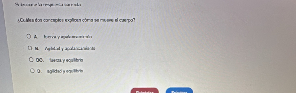 Seleccione la respuesta correcta
¿Cuáles dos conceptos explican cómo se mueve el cuerpo?
A. fuerza y apalancamiento
B. Agilidad y apalancamiento
DO, fuerza y equilibrio
D. agilidad y equilibrio
Deinicias