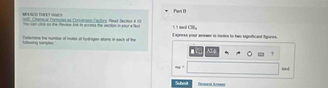 MISSED THIS? Watch 
DVE, Chemical Formulas as Conversion Factors, Read Section 4. 10
You can click on the Review link to access the section in your eText 1.1 mol CH_4
Express your answer in moles to two significant figures. 
Delenmina the number of moles of hydrogen atoms in each of the 
following samples.'
AΣφ
?
nn=
mol
Submit Request Answer