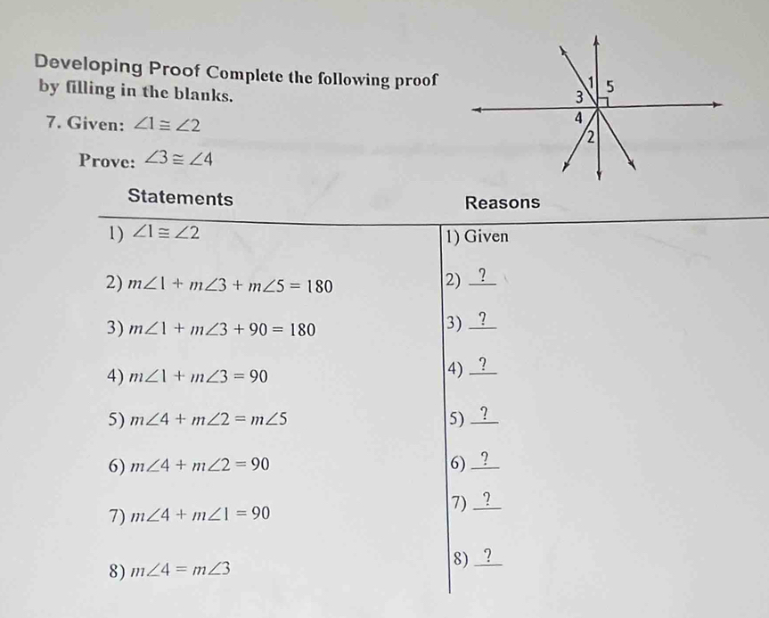 Developing Proof Complete the following proof 
1 5 
by filling in the blanks. 
3 
4 
7. Given: ∠ 1≌ ∠ 2 2 
Prove: ∠ 3≌ ∠ 4
Statements Reasons 
1) ∠ 1≌ ∠ 2
1) Given 
2) m∠ 1+m∠ 3+m∠ 5=180 2) _ 
3) m∠ 1+m∠ 3+90=180
3)_ 
4) m∠ 1+m∠ 3=90
4) 
5) m∠ 4+m∠ 2=m∠ 5 5) 
6) m∠ 4+m∠ 2=90 6) 
7) 
7) m∠ 4+m∠ 1=90
8) m∠ 4=m∠ 3
8) _