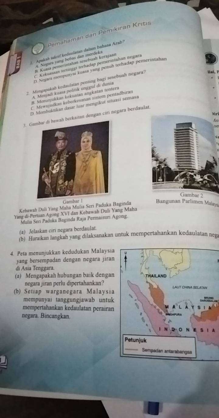 Pemahaman dan Pemıkıran Kritıs
Apakab takrif kedaulatan dalam bahasa Arab
A. Negara yang bebas dan merdeka
B. Kuasa pemerintahan sesebuah kerajaan
C Kekuassan tertinggi terhadap pemerintahan negara
D. Negarı mempunyai kuasa yang penuh terhadap pemerintahan
2. Mengapakah kedaulatan penting bagi sesebuah negara?
ilai, P
A. Menjadi kuasa politik unggul di dunia
B. Menunjukkan kekuatan angkatan tentera
C. Mewujudkan keberkesanan sistem pentadbiran
D. Membuktikan dasar luar mengikut situasi semasa
Dir
3. Grkaitan dengan ciri negara berdaulat
Ae
AC
bar 2
Ga
Kebawah Duli Yang Maha Mulia Seri Paduka Baginda Bangunan Parlimen Malays
Yang di-Pertuan Agong XVI dan Kebawah Duli Yang Maha
Mulia Seri Paduka Baginda Raja Permaisuri Agong.
(a) Jelaskan ciri negara berdaulat.
(b) Huraikan langkah yang dilaksanakan untuk mempertahankan kedaulatan nega
4. Peta menunjukkan kedudukan Malaysia
yang bersempadan dengan negara jiran
di Asia Tenggara.
(a) Mengapakah hubungan baık dengan
negara jiran perlu dipertahankan?
(b) Setiap warganegara Malaysia
mempunyai tanggungjawab untuk
mempertahankan kedaulatan perairan
negara. Bincangkan.
A