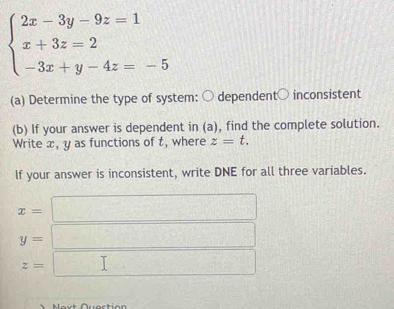 beginarrayl 2x-3y-9z=1 x+3z=2 -3x+y-4z=-5endarray.
(a) Determine the type of system: ○ dependent○ inconsistent 
(b) If your answer is dependent in (a), find the complete solution. 
Write x, y as functions of t, where z=t. 
If your answer is inconsistent, write DNE for all three variables.
x= =□
y= =□
z=□
Nevt Questión