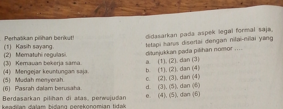 Perhatikan pilihan berikut!
didasarkan pada aspek legal formal saja,
(1) Kasih sayang.
tetapi harus disertai dengan nilai-nilai yang
(2) Mematuhi regulasi.
ditunjukkan pada pilihan nomor ....
(3) Kemauan bekerja sama.
a. (1), (2), dan (3)
(4) Mengejar keuntungan saja. (1), (2), , dan (4)
b.
(5) Mudah menyerah. C. (2), (3) ), dan (4)
(6) Pasrah dalam berusaha. d. (3), (5), dan (6)
Berdasarkan pilihan di atas, perwujudan e. (4), (5), dan (6)
keadilan dalam bidang perekonomian tidak