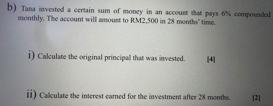 Tana invested a certain sum of money in an account that pays 6% compounded 
monthly. The account will amount to RM2,500 in 28 months ’ time. 
i) Calculate the original principal that was invested. [4] 
ii) Calculate the interest earned for the investment after 28 months. [2]