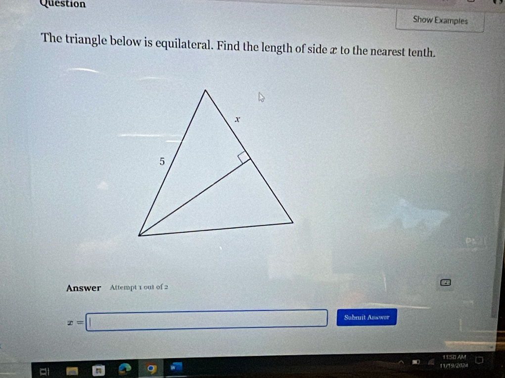 Question 
Show Examples 
The triangle below is equilateral. Find the length of side x to the nearest tenth. 
Answer Attempt 1 out of 2
x=□ Submit Answer 
11/SO AM 
11/19/2024