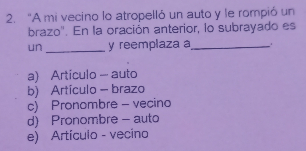 “A mi vecino lo atropelló un auto y le rompió un
brazo". En la oración anterior, lo subrayado es
un _y reemplaza a_
a) Artículo - auto
b) Artículo - brazo
c) Pronombre - vecino
d) Pronombre - auto
e) Artículo - vecino