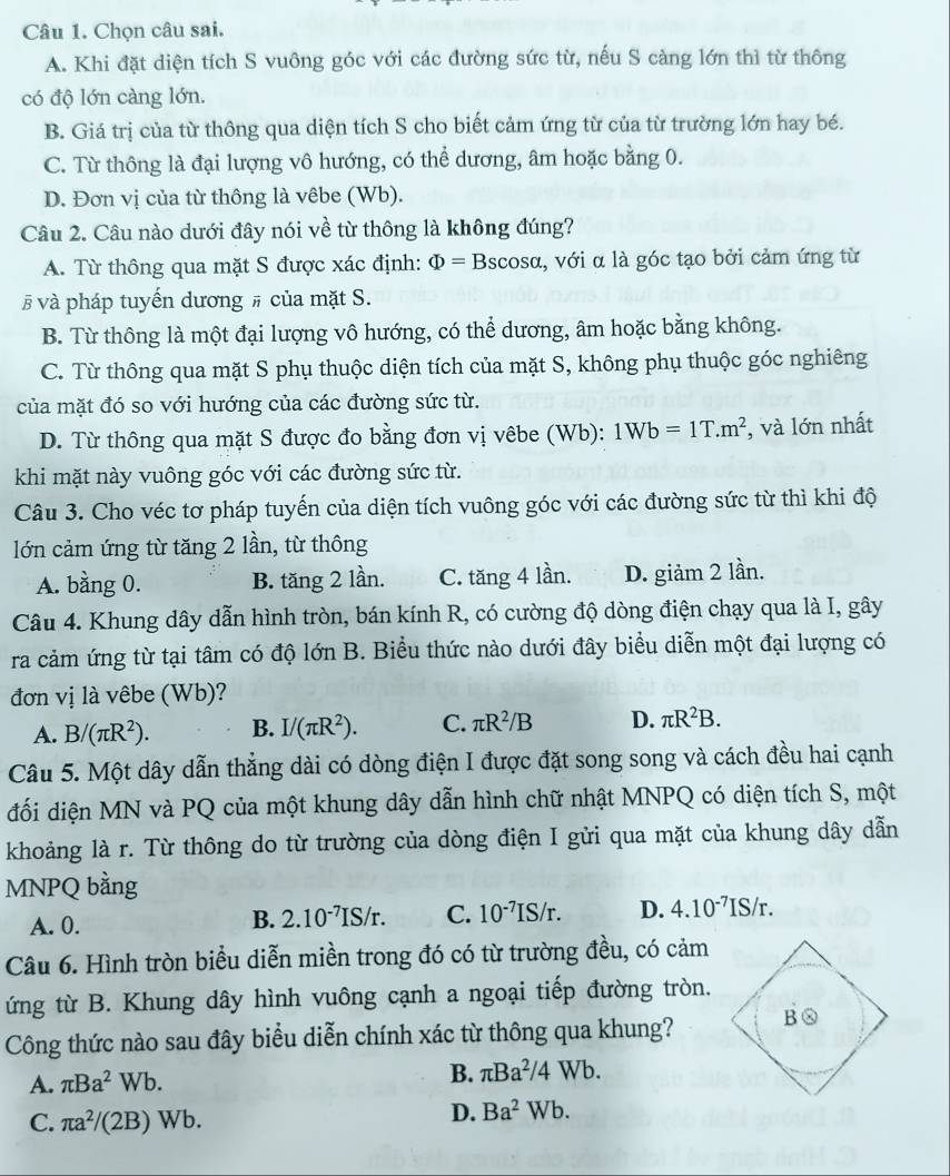 Chọn câu sai.
A. Khi đặt diện tích S vuông góc với các đường sức từ, nếu S càng lớn thì từ thông
có độ lớn càng lớn.
B. Giá trị của từ thông qua diện tích S cho biết cảm ứng từ của từ trường lớn hay bé.
C. Từ thông là đại lượng vô hướng, có thể dương, âm hoặc bằng 0.
D. Đơn vị của từ thông là vêbe (Wb).
Câu 2. Câu nào dưới đây nói về từ thông là không đúng?
A. Từ thông qua mặt S được xác định: Phi =B scosα, với α là góc tạo bởi cảm ứng từ
# và pháp tuyến dương # của mặt S.
B. Từ thông là một đại lượng vô hướng, có thể dương, âm hoặc bằng không.
C. Từ thông qua mặt S phụ thuộc diện tích của mặt S, không phụ thuộc góc nghiêng
của mặt đó so với hướng của các đường sức từ.
D. Từ thông qua mặt S được đo bằng đơn vị vêbe (Wb): 1Wb=1T.m^2 , và lớn nhất
khi mặt này vuông góc với các đường sức từ.
Câu 3. Cho véc tơ pháp tuyến của diện tích vuông góc với các đường sức từ thì khi độ
lớn cảm ứng từ tăng 2 lần, từ thông
A. bằng 0. B. tăng 2 lần. C. tăng 4 lần. D. giảm 2 lần.
Câu 4. Khung dây dẫn hình tròn, bán kính R, có cường độ dòng điện chạy qua là I, gây
ra cảm ứng từ tại tâm có độ lớn B. Biểu thức nào dưới đây biểu diễn một đại lượng có
đơn vị là vêbe (Wb)?
A. B/(π R^2). B. I/(π R^2). C. π R^2/B D. π R^2B.
Câu 5. Một dây dẫn thẳng dài có dòng điện I được đặt song song và cách đều hai cạnh
đối diện MN và PQ của một khung dây dẫn hình chữ nhật MNPQ có diện tích S, một
khoảng là r. Từ thông do từ trường của dòng điện I gửi qua mặt của khung dây dẫn
MNPQ bằng
A. 0.
B. 2.10^(-7)IS/r. C. 10^(-7)IS/r. D. 4.10^(-7)IS/r.
Câu 6. Hình tròn biểu diễn miền trong đó có từ trường đều, có cảm
ứng từ B. Khung dây hình vuông cạnh a ngoại tiếp đường tròn.
Công thức nào sau đây biểu diễn chính xác từ thông qua khung?
A. π Ba^2Wb.
B. π Ba^2/4Wb.
C. π a^2/(2B)Wb.
D. Ba^2Wb.