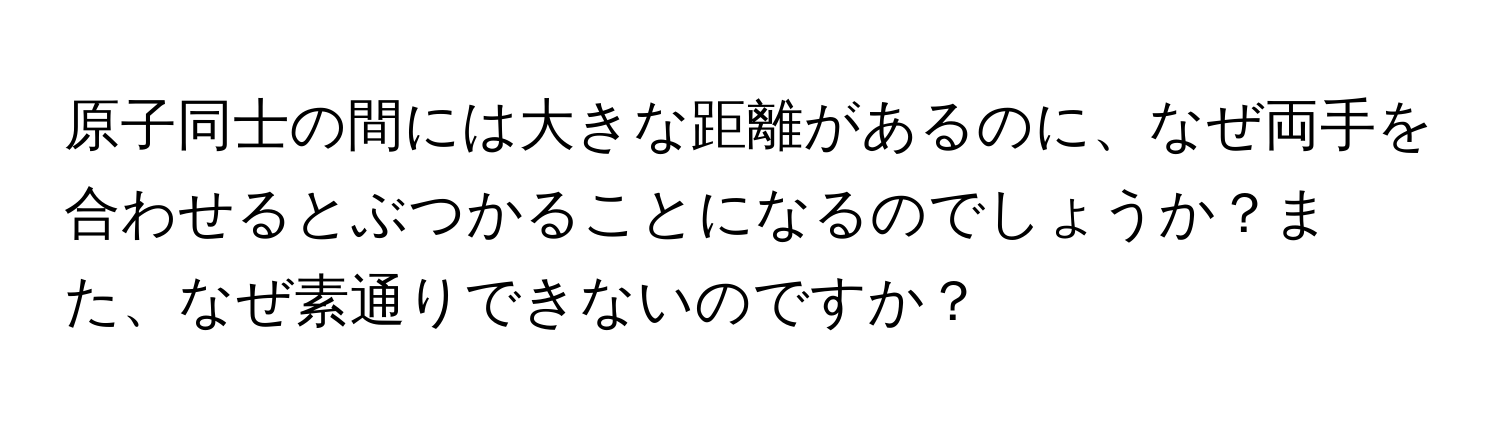 原子同士の間には大きな距離があるのに、なぜ両手を合わせるとぶつかることになるのでしょうか？また、なぜ素通りできないのですか？