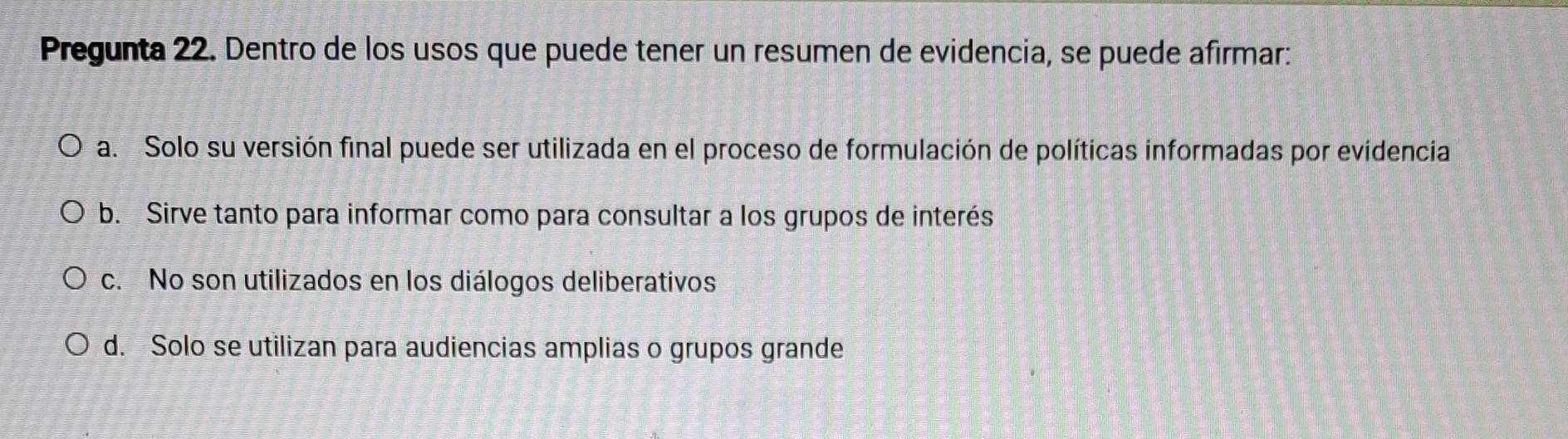 Pregunta 22. Dentro de los usos que puede tener un resumen de evidencia, se puede afirmar:
a. Solo su versión final puede ser utilizada en el proceso de formulación de políticas informadas por evidencia
b. Sirve tanto para informar como para consultar a los grupos de interés
c. No son utilizados en los diálogos deliberativos
d. Solo se utilizan para audiencias amplias o grupos grande