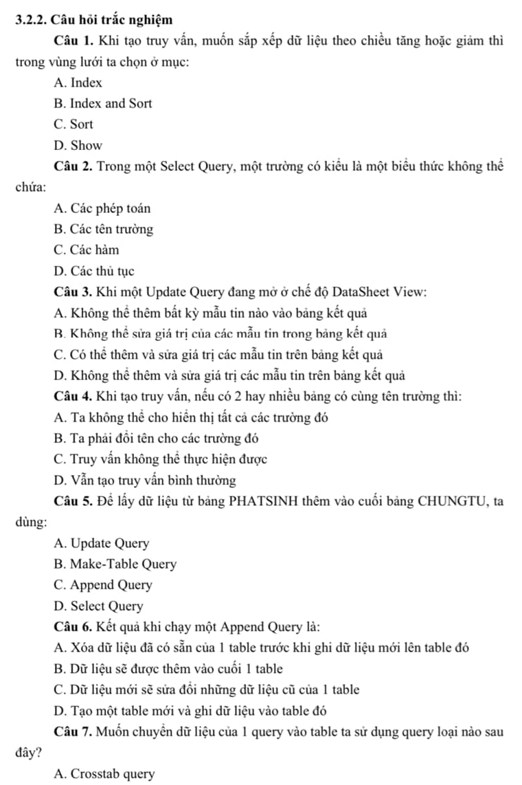 Câu hỏi trắc nghiệm
Câu 1. Khi tạo truy vấn, muốn sắp xếp dữ liệu theo chiều tăng hoặc giảm thì
trong vùng lưới ta chọn ở mục:
A. Index
B. Index and Sort
C. Sort
D. Show
Câu 2. Trong một Select Query, một trường có kiểu là một biểu thức không thể
chứa:
A. Các phép toán
B. Các tên trường
C. Các hàm
D. Các thủ tục
Câu 3. Khi một Update Query đang mở ở chế độ DataSheet View:
A. Không thể thêm bất kỳ mẫu tin nào vào bảng kết quả
B. Không thể sửa giá trị của các mẫu tin trong bảng kết quả
C. Có thể thêm và sửa giá trị các mẫu tin trên bảng kết quả
D. Không thể thêm và sửa giá trị các mẫu tin trên bảng kết quả
Câu 4. Khi tạo truy vấn, nếu có 2 hay nhiều bảng có cùng tên trường thì:
A. Ta không thể cho hiển thị tất cả các trường đó
B. Ta phải đổi tên cho các trường đó
C. Truy vấn không thể thực hiện được
D. Vẫn tạo truy vẫn bình thường
Cầu 5. Để lấy dữ liệu từ bảng PHATSINH thêm vào cuối bảng CHUNGTU, ta
dùng:
A. Update Query
B. Make-Table Query
C. Append Query
D. Select Query
Câu 6. Kết quả khi chạy một Append Query là:
A. Xóa dữ liệu đã có sẵn của 1 table trước khi ghi dữ liệu mới lên table đó
B. Dữ liệu sẽ được thêm vào cuối 1 table
C. Dữ liệu mới sẽ sửa đổi những dữ liệu cũ của 1 table
D. Tạo một table mới và ghi dữ liệu vào table đó
Câu 7. Muốn chuyển dữ liệu của 1 query vào table ta sử dụng query loại nào sau
đây?
A. Crosstab query