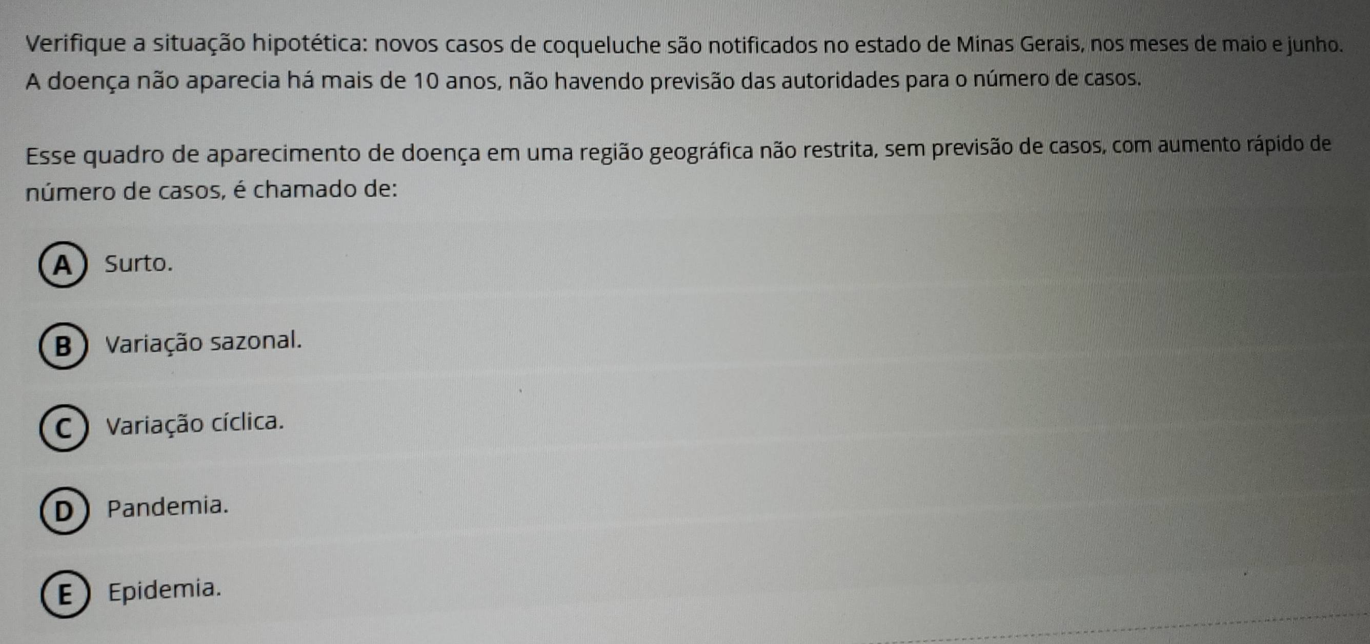 Verifique a situação hipotética: novos casos de coqueluche são notificados no estado de Minas Gerais, nos meses de maio e junho.
A doença não aparecia há mais de 10 anos, não havendo previsão das autoridades para o número de casos.
Esse quadro de aparecimento de doença em uma região geográfica não restrita, sem previsão de casos, com aumento rápido de
número de casos, é chamado de:
A) Surto.
B )Variação sazonal.
C Variação cíclica.
DPandemia.
) Epidemia.