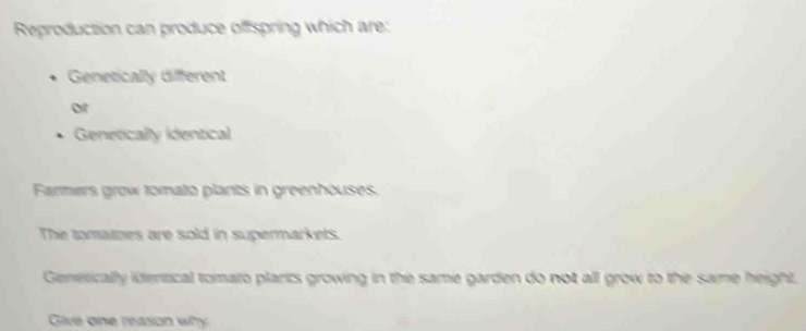 Reproduction can produce offspring which are: 
Genetically different 
or 
Genetically identical 
Farmers grow tomato plants in greenhouses. 
The tomatoes are sold in supermarkets. 
Generically idemtical tomato plarts growing in the same garden do not all grow to the same height. 
Give one reason why