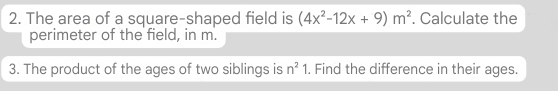 The area of a square-shaped field is (4x^2-12x+9)m^2. Calculate the 
perimeter of the field, in m. 
3. The product of the ages of two siblings is n^21. Find the difference in their ages.