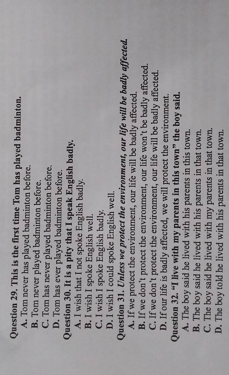 This is the first time Tom has played badminton.
A. Tom never has played badminton before.
B. Tom never played badminton before.
C. Tom has never played badminton before.
D. Tom has ever played badminton before.
Question 30. It is a pity that I speak English badly.
A. I wish that I not spoke English badly.
B. I wish I spoke English well.
C. I wish I spoke English badly.
D. I wish I could spoke English well.
Question 31. Unless we protect the environment, our life will be badly affected.
A. If we protect the environment, our life will be badly affected.
B. If we don’t protect the environment, our life won’t be badly affected.
C. If we don’t protect the environment, our life will be badly affected.
D. If our life is badly affected, we will protect the environment.
Question 32. “I live with my parents in this town” the boy said.
A. The boy said he lived with his parents in this town.
B. The boy said he lived with his parents in that town.
C. The boy said he lived with my parents in that town.
D. The boy told he lived with his parents in that town.