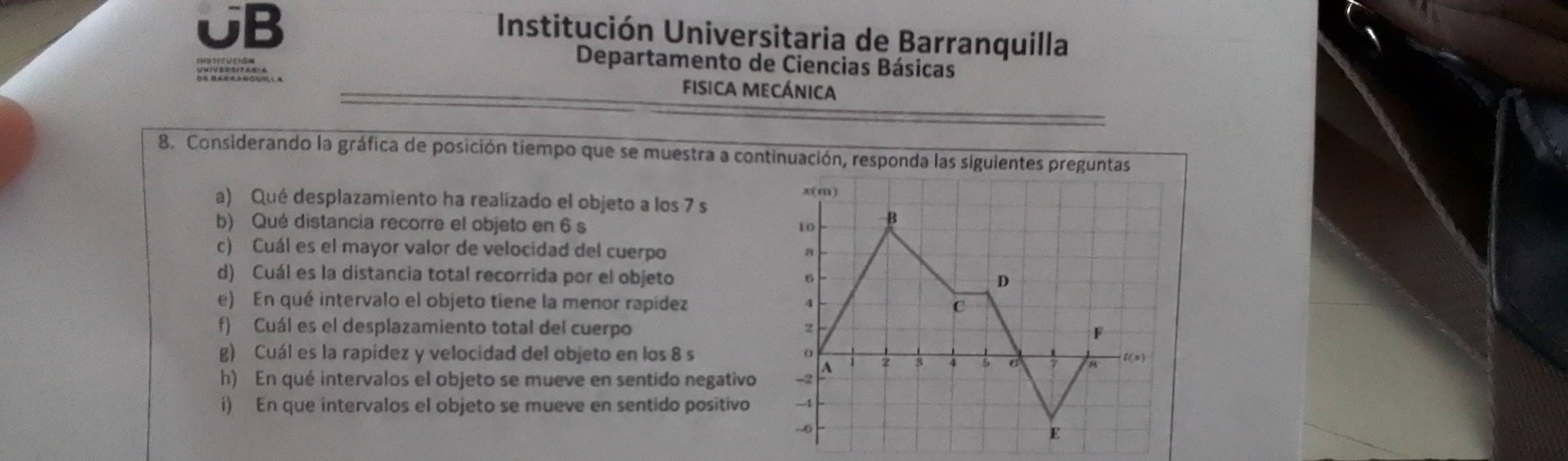 UB 
Institución Universitaria de Barranquilla 
Departamento de Ciencias Básicas 
fisica mecánica 
8. Considerando la gráfica de posición tiempo que se muestra a continuación, responda las siguientes preguntas 
a) Qué desplazamiento ha realizado el objeto a los 7 s 
b) Qué distancía recorre el objeto en 6 s
c) Cuál es el mayor valor de velocidad del cuerpo 
d) Cuál es la distancia total recorrida por el objeto 
e) En qué intervalo el objeto tiene la menor rapidez 
f) Cuál es el desplazamiento total del cuerpo 
g) Cuál es la rapídez y velocidad del objeto en los 8 s 
h) En qué intervalos el objeto se mueve en sentido negativo 
i) En que intervalos el objeto se mueve en sentido positivo