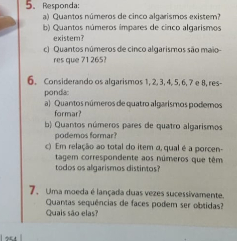 Responda: 
a) Quantos números de cinco algarismos existem? 
b) Quantos números ímpares de cinco algarismos 
existem? 
c) Quantos números de cinco algarismos são maio- 
res que 71 265? 
6. Considerando os algarismos 1, 2, 3, 4, 5, 6, 7 e 8, res- 
ponda: 
a) Quantos números de quatro algarismos podemos 
formar? 
b) Quantos números pares de quatro algarismos 
podemos formar? 
c) Em relação ao total do item a, qual é a porcen- 
tagem correspondente aos números que têm 
todos os algarismos distintos? 
7、 Uma moeda é lançada duas vezes sucessivamente. 
Quantas sequências de faces podem ser obtidas? 
Quais são elas? 
254