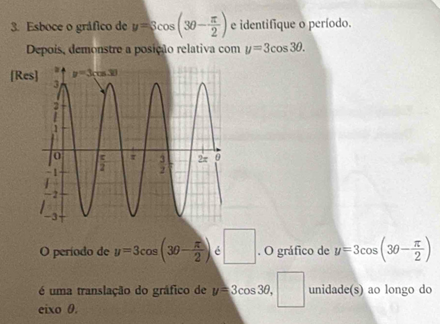 Esboce o gráfico de y=3cos (3θ - π /2 ) e identifique o período.
Depois, demonstre a posição relativa com y=3cos 3θ .
[Res]
O período de y=3cos (3θ - π /2 ) é □. O gráfico de y=3cos (3θ - π /2 )
é uma translação do gráfico de y=3cos 3θ , ^ unidade(s) ao longo do
eixo 0.