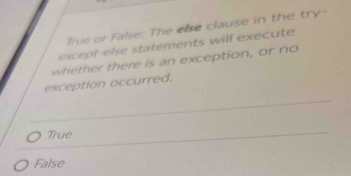 True or False: The else clause in the try-
except-else statements will execute
whether there is an exception, or no
exception occurred.
True
False