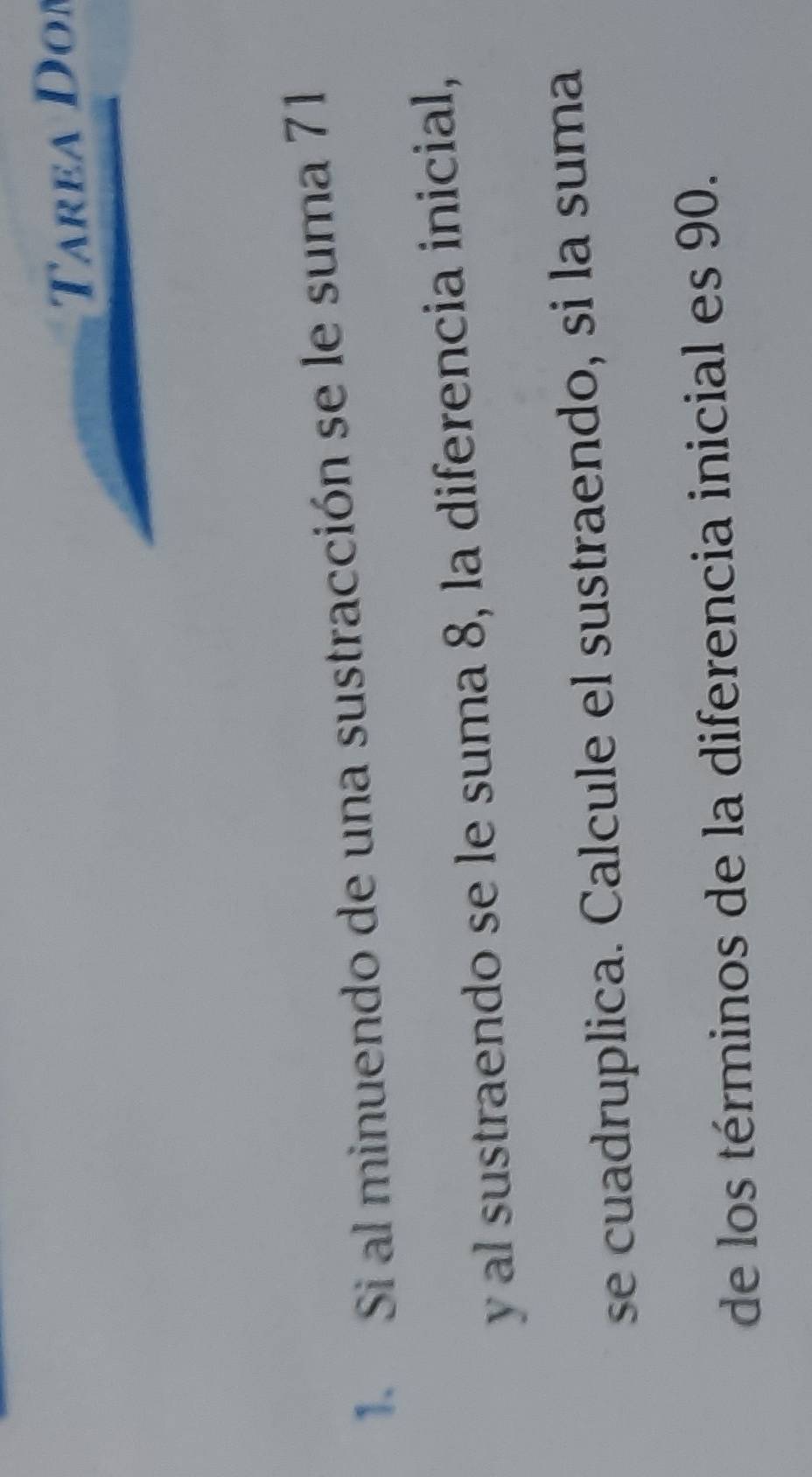area Don 
1. Si al minuendo de una sustracción se le suma 71
y al sustraendo se le suma 8, la diferencia inicial, 
se cuadruplica. Calcule el sustraendo, si la suma 
de los términos de la diferencia inicial es 90.