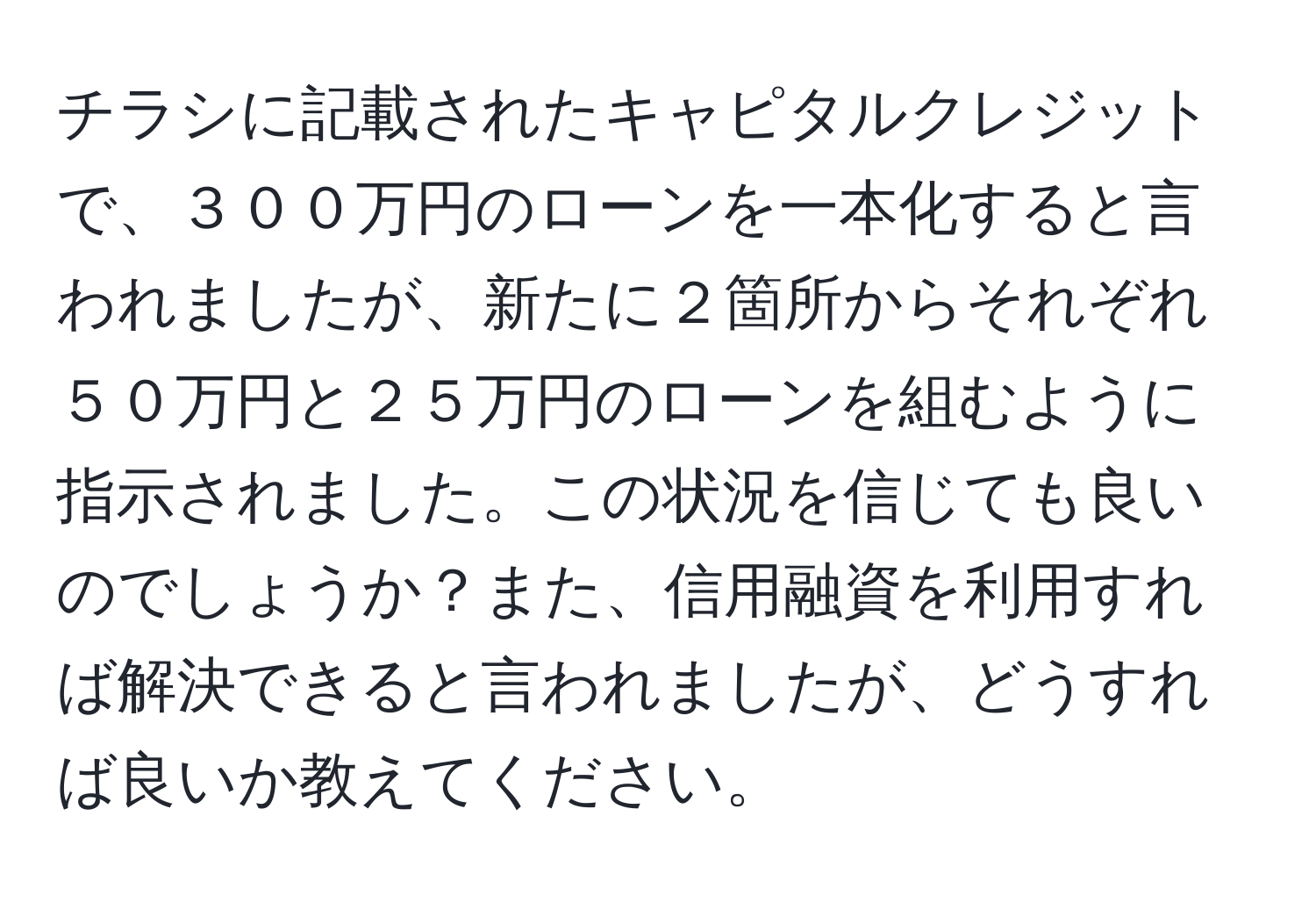 チラシに記載されたキャピタルクレジットで、３００万円のローンを一本化すると言われましたが、新たに２箇所からそれぞれ５０万円と２５万円のローンを組むように指示されました。この状況を信じても良いのでしょうか？また、信用融資を利用すれば解決できると言われましたが、どうすれば良いか教えてください。