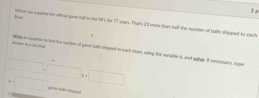 Bowl.
Wilson has supplied the official game ball to the NFL for 77 years. That's 23 more than half the number of balls shipped to each
answer as a decimal.
Write an equation to find the number of game balls shipped to each team, using the variable b, and solve. If necessary, type
□ =□ b+□
b=□ game balls shipped
. 4