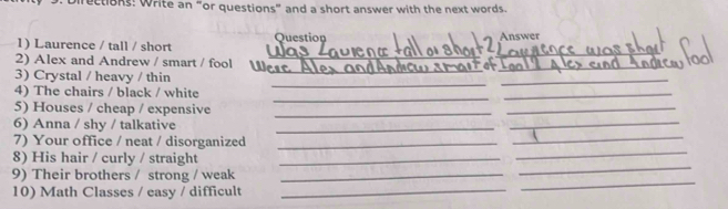 irections: Write an “or questions” and a short answer with the next words. 
Question 
_ 
1) Laurence / tall / short 
2 Answer 
_ 
_ 
2) Alex and Andrew / smart / fool  
_ 
_ 
_ 
3) Crystal / heavy / thin 
_ 
_ 
4) The chairs / black / white 
_ 
5) Houses / cheap / expensive_ 
_ 
_ 
_ 
6) Anna / shy / talkative_ 
_ 
7) Your office / neat / disorganized_ 
8) His hair / curly / straight_ 
9) Their brothers / strong / weak_ 
_ 
10) Math Classes / easy / difficult_ 
_