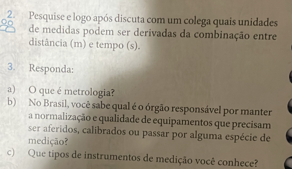 Pesquise e logo após discuta com um colega quais unidades 
de medidas podem ser derivadas da combinação entre 
distância (m) e tempo (s). 
3. Responda: 
a) O que é metrologia? 
b) No Brasil, você sabe qual é o órgão responsável por manter 
a normalização e qualidade de equipamentos que precisam 
ser aferidos, calibrados ou passar por alguma espécie de 
medição? 
c) Que tipos de instrumentos de medição você conhece?