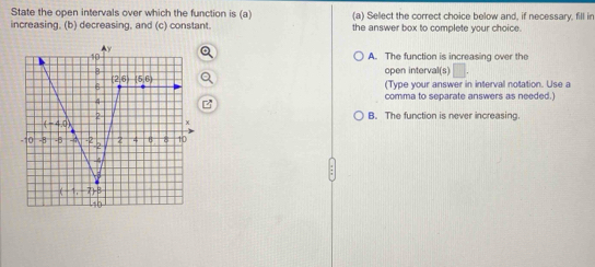 State the open intervals over which the function is (a) (a) Select the correct choice below and, if necessary, fill in
increasing, (b) decreasing, and (c) constant. the answer box to complete your choice.
A. The function is increasing over the
open interval(s)
(Type your answer in interval notation. Use a
comma to separate answers as needed.)
B. The function is never increasing.