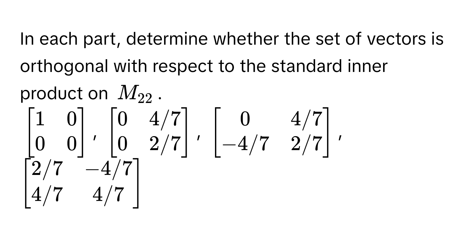 In each part, determine whether the set of vectors is orthogonal with respect to the standard inner product on $M_22$.

$beginbmatrix 1 & 0  0 & 0 endbmatrix$, $beginbmatrix 0 & 4/7  0 & 2/7 endbmatrix$, $beginbmatrix 0 & 4/7  -4/7 & 2/7 endbmatrix$, $beginbmatrix 2/7 & -4/7  4/7 & 4/7 endbmatrix$