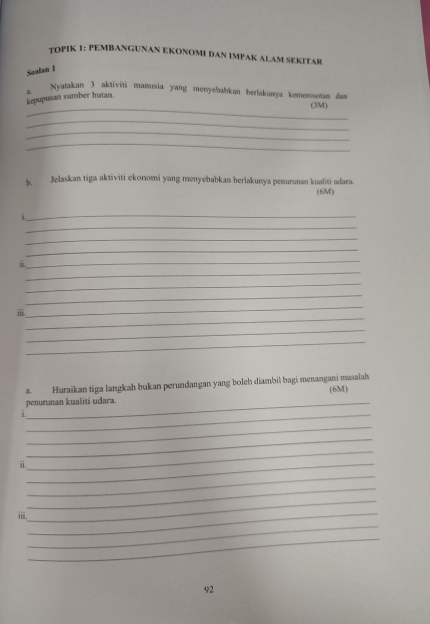 TOPIK 1: PEMBANGUNAN EKONOMI DAN IMPAK ALAM SEKITAR 
Soalan 1 
a. Nyatakan 3 aktiviti manusia yang menyebabkan berlakunya kemerosotan dan 
kepupusan sumber hutan. 
_(3M) 
_ 
_ 
_ 
b. Jelaskan tiga aktiviti ekonomi yang menyebabkan berlakunya penurunan kualiti udara. 
(6M) 
_ 
i. 
_ 
_ 
_ 
_ 
_ 
ii. 
_ 
_ 
_ 
_ 
ⅲii. 
_ 
_ 
a. Huraikan tiga langkah bukan perundangan yang boleh diambil bagi menangani masalah 
(6M) 
penurunan kualiti udara. 
i._ 
_ 
_ 
_ 
ii._ 
_ 
_ 
_ 
_ 
_ 
iii. 
_ 
92