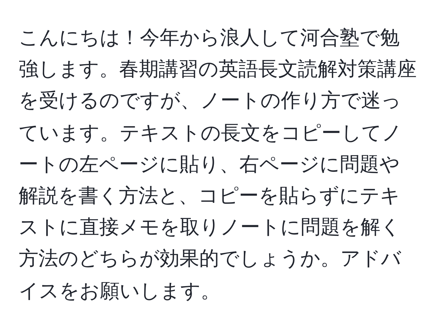 こんにちは！今年から浪人して河合塾で勉強します。春期講習の英語長文読解対策講座を受けるのですが、ノートの作り方で迷っています。テキストの長文をコピーしてノートの左ページに貼り、右ページに問題や解説を書く方法と、コピーを貼らずにテキストに直接メモを取りノートに問題を解く方法のどちらが効果的でしょうか。アドバイスをお願いします。