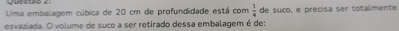 Uma embalagem cúbica de 20 cm de profundidade está com  1/4  de suco, e precisa ser totalmente 
esvaziada. O volume de suco a ser retirado dessa embalagem é de: