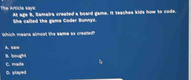 The Article says:
At age 8, Samaira created a board game. It teaches kids how to code.
She called the game Coder Bunnyz.
Which means almost the same as created?
A. saw
B. bought
C. made
D. played