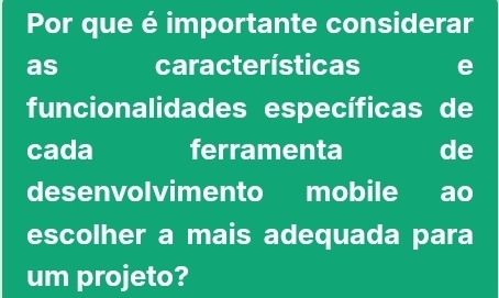 Por que é importante considerar 
as características e 
funcionalidades específicas de 
cada ferramenta de 
desenvolvimento mobile ao 
escolher a mais adequada para 
um projeto?