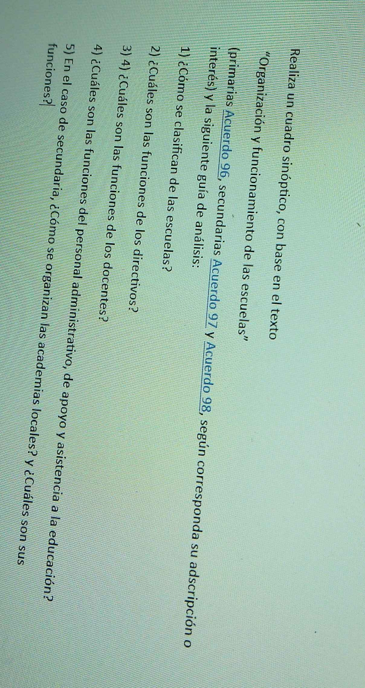 Realiza un cuadro sinóptico, con base en el texto 
“Organización y funcionamiento de las escuelas” 
(primarias Acuerdo 96, secundarias Acuerdo 97 y Acuerdo 98, según corresponda su adscripción o 
interés) y la siguiente guía de análisis: 
1) ¿Cómo se clasifican de las escuelas? 
2) ¿Cuáles son las funciones de los directivos? 
3) 4) ¿Cuáles son las funciones de los docentes? 
4) ¿Cuáles son las funciones del personal administrativo, de apoyo y asistencia a la educación? 
funciones? 
5) En el caso de secundaria, ¿Cómo se organizan las academias locales? y ¿Cuáles son sus