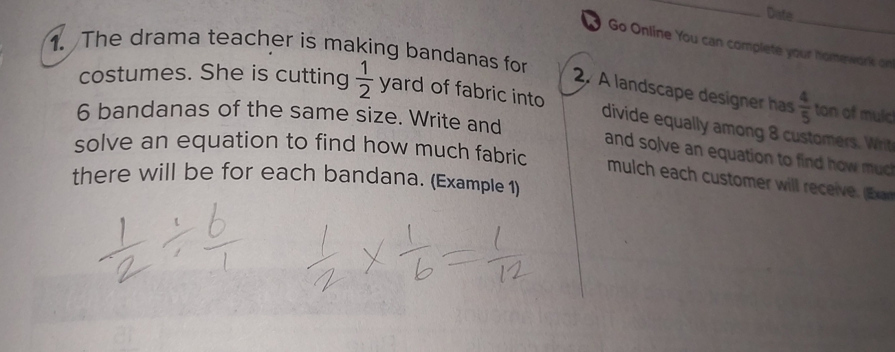 Date_ 
Go Online You can completé your homework on 
1. The drama teacher is making bandanas for 
costumes. She is cutting  1/2  yard of fabric into 
2. A landscape designer has  4/5  ton of mulc 
6 bandanas of the same size. Write and 
divide equally among 8 customers. Whrit 
solve an equation to find how much fabric 
and solve an equation to find how u 
there will be for each bandana. (Example 1) 
mulch each customer will receive. E