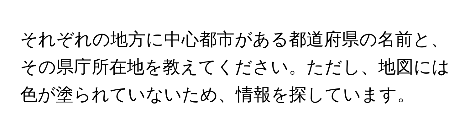 それぞれの地方に中心都市がある都道府県の名前と、その県庁所在地を教えてください。ただし、地図には色が塗られていないため、情報を探しています。