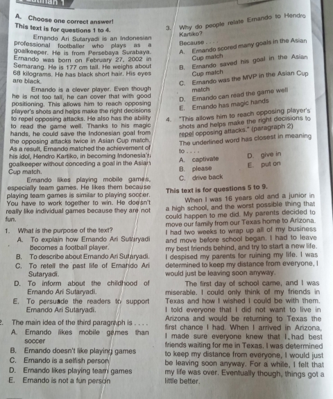 Choose one correct answer!
This text is for questions 1 to 4. 3. Why do people relate Ernando to Hendro
Ernando Ari Sutaryadi is an Indonesian Kartiko?
professional footballer who plays as a
Because
goalkeeper. He is from Persebaya Surabaya. A. Erando scored many goals in the Asian
Ernando was born on February 27, 2002 in Cup match
Semarang. He is 177 cm tall. He weighs about B. Emando saved his goal in the Asian
are black. 68 kilograms. He has black short hair. His eyes Cup match
C. Emando was the MVP in the Asian Cup
Ernando is a clever player. Even though match
he is not too tall, he can cover that with good
D. Emando can read the game well
positioning. This allows him to reach opposing
E. Erando has magic hands
player's shots and helps make the right decisions
to repel opposing attacks. He also has the ability 4. "This allows him to reach opposing player's
to read the game well. Thanks to his magic shots and helps make the right decisions to
hands, he could save the Indonesian goal from repel opposing attacks." (paragraph 2)
the opposing attacks twice in Asian Cup match.
his il.   ndro artiko, in  b comi g  In   esi to . . . . The underlined word has closest in meaning
As a result, Erando matched the achievement of
goalkeeper without conceding a goal in the Asian A. captivate
Cup match B. please E. put on D. give in
Emando likes playing mobile games,
especially team games. He likes them because C. drive back
playing team games is similar to playing soccer. This text is for questions 5 to 9.
You have to work together to win. He doe'sn't When I was 16 years old and a junior in
really like individual games because they are not a high school, and the worst possible thing that
fun. could happen to me did. My parents decided to
move our family from our Texas home to Arizona.
1. What is the purpose of the text? I had two weeks to wrap up all of my business
A. To explain how Ernando Ari Sutaryadi and move before school began. I had to leave
becomes a football plaver my best friends behind, and try to start a new life.
B. To describe about Ernando Ari Sutaryadi. I despised my parents for ruining my life. I was
C. To retell the past life of Ernatdo Ari determined to keep my distance from everyone, I
Sutaryadi. would just be leaving soon anyway.
D. To inform about the childhood of The first day of school came, and I was
Ernando Ari Sutaryadi. miserable. I could only think of my friends in
E. To persuade the readers to support Texas and how I wished I could be with them.
Erando Ari Sutaryadi. I told everyone that I did not want to live in
Arizona and would be returning to Texas the
. The main idea of the third paragraph is . . . . first chance I had. When I arrived in Arizona,
A. Ernando likes mobile games than I made sure everyone knew that I. had best
soccer friends waiting for me in Texas. I was determined
B. Ernando doesn't like playing games to keep my distance from everyone, I would just
C. Erando is a selfish person be leaving soon anyway. For a while, I felt that
D. Erando likes playing team games my life was over. Eventually though, things got a
E. Emando is not a fun person little better.