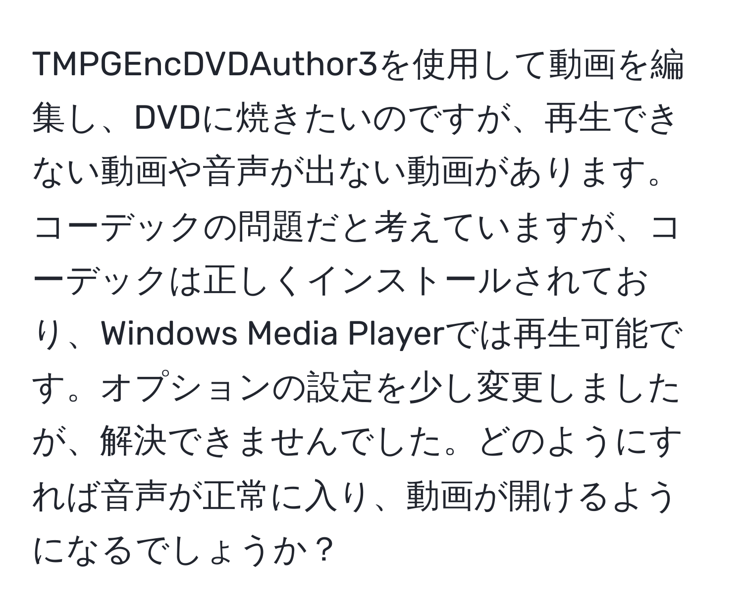 TMPGEncDVDAuthor3を使用して動画を編集し、DVDに焼きたいのですが、再生できない動画や音声が出ない動画があります。コーデックの問題だと考えていますが、コーデックは正しくインストールされており、Windows Media Playerでは再生可能です。オプションの設定を少し変更しましたが、解決できませんでした。どのようにすれば音声が正常に入り、動画が開けるようになるでしょうか？