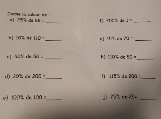 Donne la valeur de : 
a) 25% de 88= _f) 200% de 1= _ 
b) 10% de 110= _g 15% de 70= _ 
c) 50% de 50= _h) 110% de 50= _ 
d) 20% de 200= _ i 115% de 200= _ 
e) 100% de 100= _ j 75% de 25= _