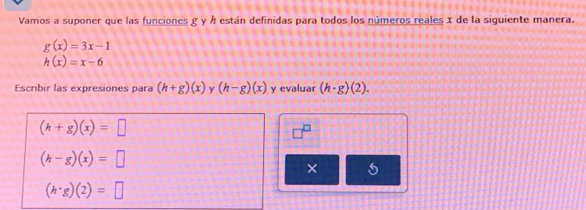 Vamos a suponer que las funciones g y h están definidas para todos los números reales x de la siguiente manera.
g(x)=3x-1
h(x)=x-6
Escribir las expresiones para (h+g)(x) y (h-g)(x) y evaluar (h· g)(2).
(h+g)(x)=□
(h-g)(x)=□
×
(h· g)(2)=□