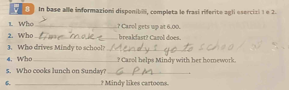 In base alle informazioni disponíbili, completa le frasi riferite agli esercizi 1 e 2. 
1. Who _? Carol gets up at 6.00. 
2. Who _breakfast? Carol does. 
3. Who drives Mindy to school?_ 
4. Who _? Carol helps Mindy with her homework. 
5. Who cooks lunch on Sunday?_ 
6. _? Mindy likes cartoons.