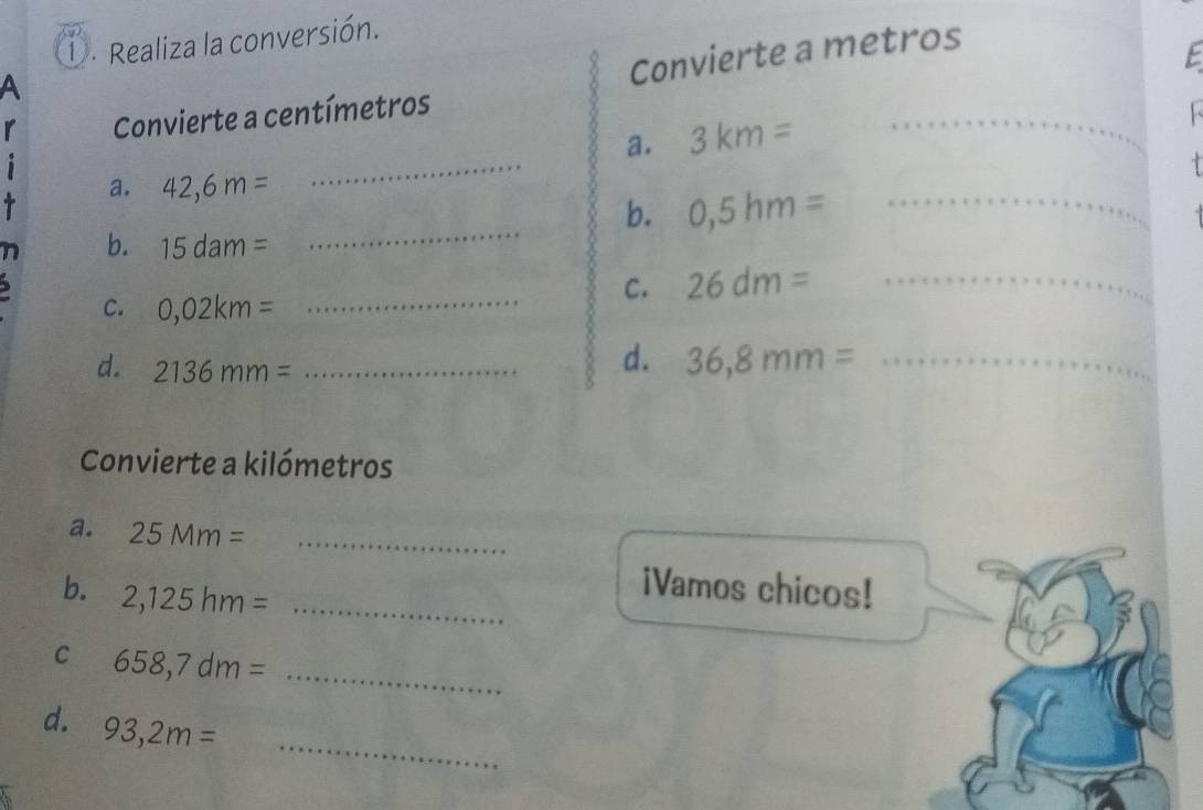 Realiza la conversión. 
A 
Convierte a metros 
E 
r Convierte a centímetros
_ 
a. 3km=
_ 

i 
a. 42,6m=
b. 0,5hm= _ 
n b. 15dam=
_ 
C. 26dm= _ 
C. 0,02km= _ 
d. 2136mm= _ 
d. 36,8mm= _ 
Convierte a kilómetros 
a. 25Mm= _ 
b. 2,125hm= _ 
iVamos chicos! 
C 658,7dm= _ 
_ 
d. 93,2m=