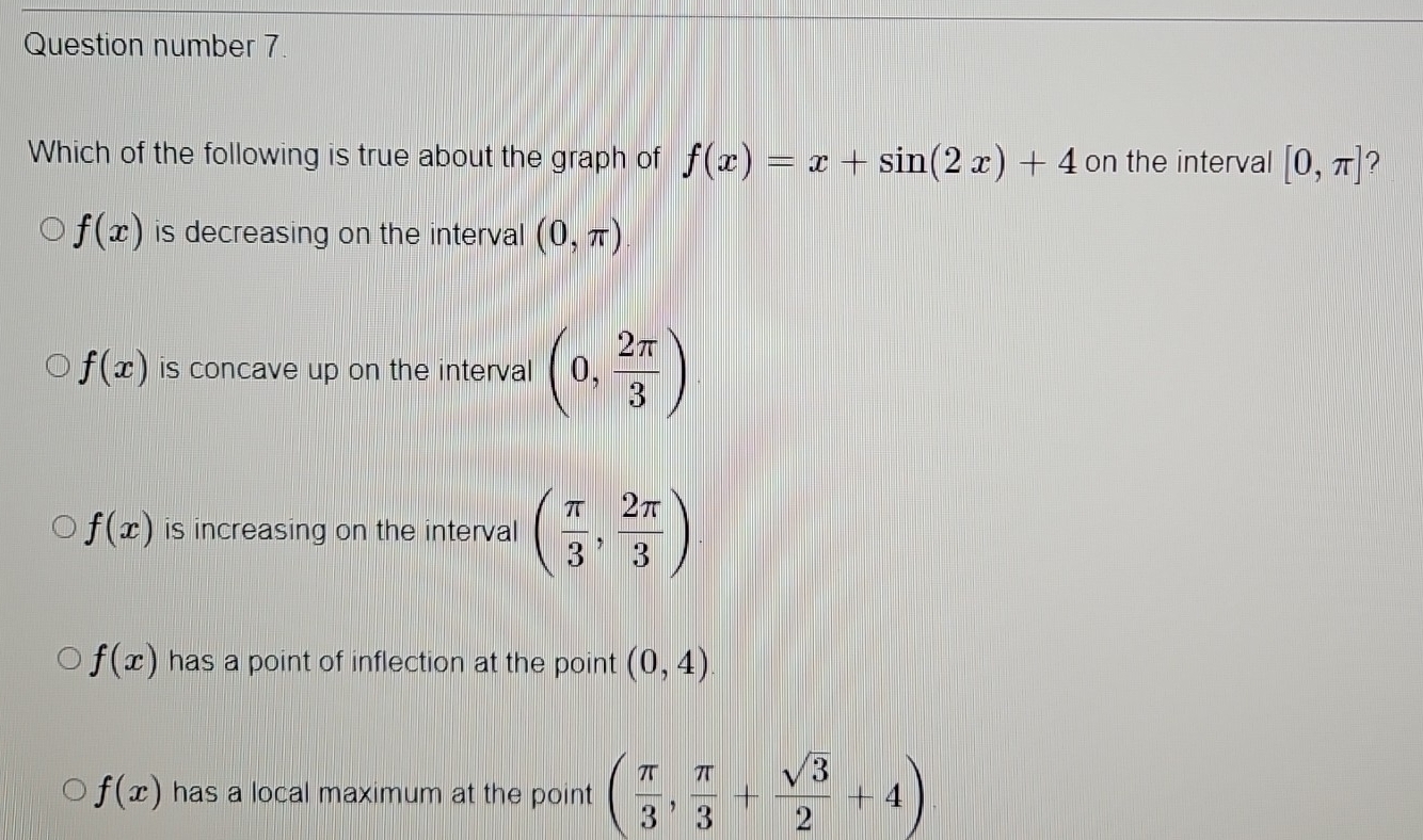 Question number 7.
Which of the following is true about the graph of f(x)=x+sin (2x)+4 on the interval [0,π ] ?
f(x) is decreasing on the interval (0,π )
f(x) is concave up on the interval (0, 2π /3 )
f(x) is increasing on the interval ( π /3 , 2π /3 )
f(x) has a point of inflection at the point (0,4)
f(x) has a local maximum at the point ( π /3 , π /3 + sqrt(3)/2 +4)