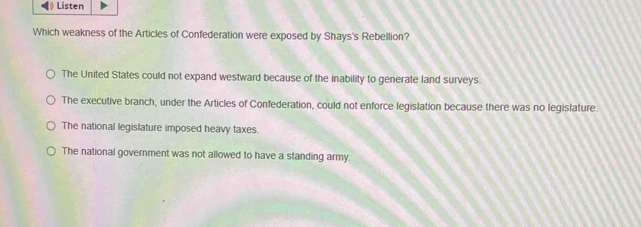 Listen
Which weakness of the Articles of Confederation were exposed by Shays's Rebellion?
The United States could not expand westward because of the inability to generate land surveys.
The executive branch, under the Articles of Confederation, could not enforce legislation because there was no legislature.
The national legislature imposed heavy taxes.
The national government was not allowed to have a standing army.