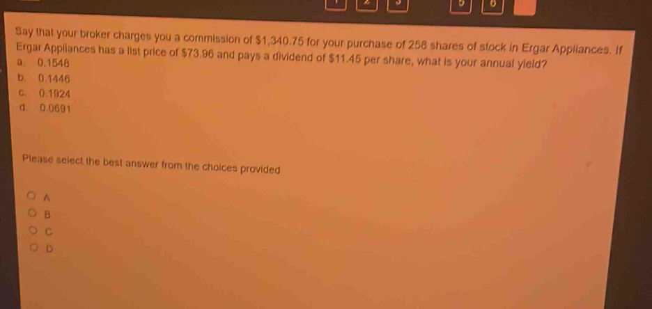 Say that your broker charges you a commission of $1,340.75 for your purchase of 258 shares of stock in Ergar Appliances. If
Ergar Appilances has a list price of $73.96 and pays a dividend of $11.45 per share, what is your annual yield?
a. 0.1548
b. 0.1446
c. 01924
d 0.0691
Please select the best answer from the choices provided
A
B
C
D